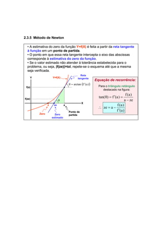 2.3.5 Método de Newton 
• A estimativa do zero da função Y=f(X) é feita a partir da reta tangente 
à função em um ponto de partida. 
• O ponto em que essa reta tangente intercepta o eixo das abscissas 
corresponde à estimativa do zero da função. 
• Se o valor estimado não atender à tolerância estabelecida para o 
problema, ou seja, |f(ze)|>tol, repete-se o esquema até que a mesma 
seja verificada. 
f(a) 
f(ze) 
Zero Zero 
estimado 
θ = arctan (f ′(a)) 
z ze a 
Ponto de 
partida 
Y 
X 
Y=f(X) 
θ 
Reta 
tangente 
Equação de recorrência: 
Para o triângulo retângulo 
destacado na figura: 
tan( ) f (a) f (a) 
ze a f (a) 
a ze 
′ 
f (a) 
∴ = − 
− 
θ = ′ = 
 