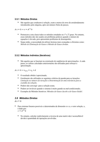 3.5.1 Métodos Diretos 
• São aqueles que conduzem à solução, exata a menos de erros de arredondamento 
introduzidos pela máquina, após um número finito de passos; 
• Pertencem a esta classe todos os métodos estudados no 1º e 2º graus. No entanto, 
esses métodos não são usados em problemas práticos quando o número de 
equações é elevado, pois apresentam problemas de desempenho; 
• Surge então, a necessidade de utilizar técnicas mais avançadas e eficientes como: 
Método de Eliminação de Gauss e Método de Gauss-Jordan. 
3.5.2 Métodos Indiretos (Iterativos) 
• São aqueles que se baseiam na construção de seqüências de aproximações. A cada 
passo, os valores calculados anteriormente são utilizados para reforçar a 
aproximação. 
• O resultado obtido é aproximado; 
• Geralmente são utilizados os seguintes critérios de parada para as iterações: 
Limitação no número de iterações e Determinação de uma tolerância para a 
exatidão da solução; 
• Podem não convergir para a solução exata; 
• Podem ser inviáveis quando o sistema é muito grande ou mal-condicionado; 
• Exemplos de Métodos Iterativos: Métodos de Gauss-Jacobi e de Gauss-Seidel. 
3.6 Métodos Diretos 
• Para sistemas lineares possíveis e determinados de dimensão n x n, o vetor solução, x, 
é dado por: 
• No entanto, calcular explicitamente a inversa de uma matriz não é aconselhável 
devido à quantidade de operações envolvidas. 
 