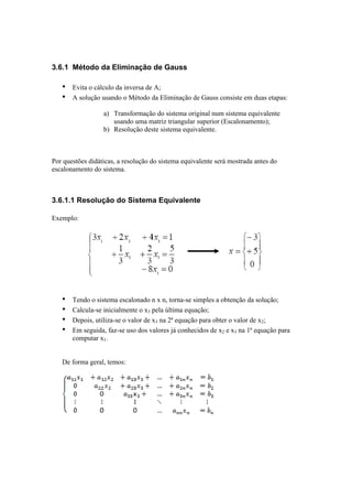 3.6.1 Método da Eliminação de Gauss 
• Evita o cálculo da inversa de A; 
• A solução usando o Método da Eliminação de Gauss consiste em duas etapas: 
a) Transformação do sistema original num sistema equivalente 
usando uma matriz triangular superior (Escalonamento); 
b) Resolução deste sistema equivalente. 
Por questões didáticas, a resolução do sistema equivalente será mostrada antes do 
escalonamento do sistema. 
3.6.1.1 Resolução do Sistema Equivalente 
Exemplo: 
• Tendo o sistema escalonado n x n, torna-se simples a obtenção da solução; 
• Calcula-se inicialmente o x3 pela última equação; 
• Depois, utiliza-se o valor de x3 na 2ª equação para obter o valor de x2; 
• Em seguida, faz-se uso dos valores já conhecidos de x2 e x3 na 1ª equação para 
computar x1. 
De forma geral, temos: 
 