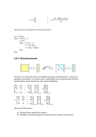 Algoritmo para resolução do sistema equivalente 
Para i = (n-1),...,1 
Para j = (i+1),...,n 
Fim 
Fim 
3.6.1.1 Escalonamento 
Percorre-se os elementos abaixo da diagonal principal, transformando-os, através de 
operações elementares, em termos nulos, e garantindo que os elementos que já foram 
transformados anteriormente não mais sejam modificados. 
Operações Elementares 
a) Permutar duas equações do sistema; 
b) Multiplicar uma das equações do sistema por um número real não nulo; 
 