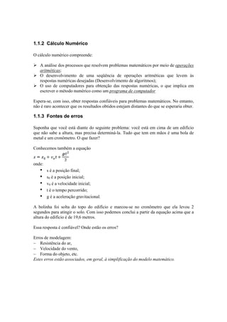 1.1.2 Cálculo Numérico 
O cálculo numérico compreende: 
¾ A análise dos processos que resolvem problemas matemáticos por meio de operações 
aritméticas; 
¾ O desenvolvimento de uma seqüência de operações aritméticas que levem às 
respostas numéricas desejadas (Desenvolvimento de algoritmos); 
¾ O uso de computadores para obtenção das respostas numéricas, o que implica em 
escrever o método numérico como um programa de computador 
Espera-se, com isso, obter respostas confiáveis para problemas matemáticos. No entanto, 
não é raro acontecer que os resultados obtidos estejam distantes do que se esperaria obter. 
1.1.3 Fontes de erros 
Suponha que você está diante do seguinte problema: você está em cima de um edifício 
que não sabe a altura, mas precisa determiná-la. Tudo que tem em mãos é uma bola de 
metal e um cronômetro. O que fazer? 
Conhecemos também a equação 
onde: 
• s é a posição final; 
• s0 é a posição inicial; 
• v0 é a velocidade inicial; 
• t é o tempo percorrido; 
• g é a aceleração gravitacional. 
A bolinha foi solta do topo do edifício e marcou-se no cronômetro que ela levou 2 
segundos para atingir o solo. Com isso podemos conclui a partir da equação acima que a 
altura do edifício é de 19,6 metros. 
Essa resposta é confiável? Onde estão os erros? 
Erros de modelagem: 
− Resistência do ar, 
− Velocidade do vento, 
− Forma do objeto, etc. 
Estes erros estão associados, em geral, à simplificação do modelo matemático. 
 