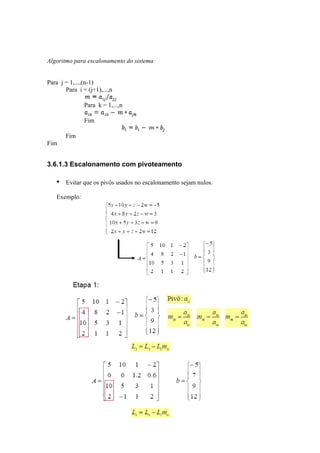 Algoritmo para escalonamento do sistema 
Para j = 1,...,(n-1) 
Para i = (j+1),...,n 
Para k = 1,...,n 
Fim 
Fim 
Fim 
3.6.1.3 Escalonamento com pivoteamento 
• Evitar que os pivôs usados no escalonamento sejam nulos. 
Exemplo: 
 
