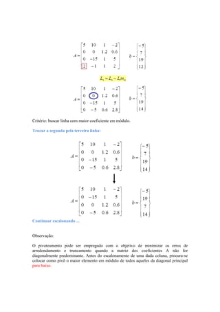 Critério: buscar linha com maior coeficiente em módulo. 
Trocar a segunda pela terceira linha: 
Continuar escalonando ... 
Observação: 
O pivoteamento pode ser empregado com o objetivo de minimizar os erros de 
arredondamento e truncamento quando a matriz dos coeficientes A não for 
diagonalmente predominante. Antes do escalonamento de uma dada coluna, procura-se 
colocar como pivô o maior elemento em módulo de todos aqueles da diagonal principal 
para baixo. 
 