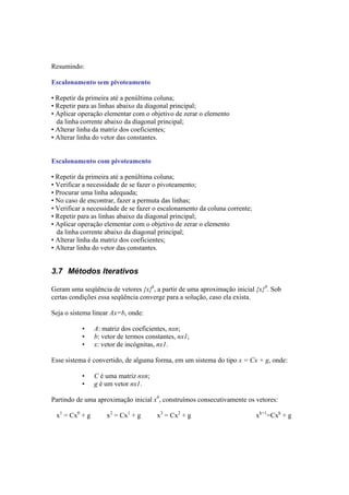 Resumindo: 
Escalonamento sem pivoteamento 
• Repetir da primeira até a penúltima coluna; 
• Repetir para as linhas abaixo da diagonal principal; 
• Aplicar operação elementar com o objetivo de zerar o elemento 
da linha corrente abaixo da diagonal principal; 
• Alterar linha da matriz dos coeficientes; 
• Alterar linha do vetor das constantes. 
Escalonamento com pivoteamento 
• Repetir da primeira até a penúltima coluna; 
• Verificar a necessidade de se fazer o pivoteamento; 
• Procurar uma linha adequada; 
• No caso de encontrar, fazer a permuta das linhas; 
• Verificar a necessidade de se fazer o escalonamento da coluna corrente; 
• Repetir para as linhas abaixo da diagonal principal; 
• Aplicar operação elementar com o objetivo de zerar o elemento 
da linha corrente abaixo da diagonal principal; 
• Alterar linha da matriz dos coeficientes; 
• Alterar linha do vetor das constantes. 
3.7 Métodos Iterativos 
Geram uma seqüência de vetores {x}k, a partir de uma aproximação inicial {x}0. Sob 
certas condições essa seqüência converge para a solução, caso ela exista. 
Seja o sistema linear Ax=b, onde: 
• A: matriz dos coeficientes, nxn; 
• b: vetor de termos constantes, nx1; 
• x: vetor de incógnitas, nx1. 
Esse sistema é convertido, de alguma forma, em um sistema do tipo x = Cx + g, onde: 
• C é uma matriz nxn; 
• g é um vetor nx1. 
Partindo de uma aproximação inicial x0, construímos consecutivamente os vetores: 
x1 = Cx0 + g 
x2 = Cx1 + g 
x3 = Cx2 + g 
xk+1=Cxk + g 
 