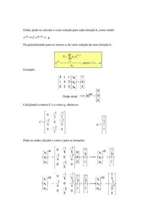 Então, pode-se calcular o vetor solução para cada iteração k, como sendo: 
Ou generalizando para os termos xi do vetor solução de uma iteração k: 
Exemplo: 
n 
Σ 
b a x 
( 1) 
− 
i ij j 
i j j 
1 
≠ = 
− 
( k 
) , = i 1, K 
, 
a 
x 
ii 
k 
= 
Calculando a matriz C e o vetor g, obtém-se: 
para i n 
 
      
 
 
      
 
0 1 
− − 
1 
3 
3 
0 2 
1 
− − 
4 
− 
0 2 
= 
4 
0 
5 
C 
Pode-se então calcular o vetor x para as iterações: 
 
  
 
  
 
 
= 
  
 
  
 
7 
3 
1 
1 
g 
 