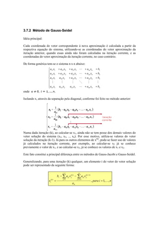 3.7.2 Método de Gauss-Seidel 
Idéia principal: 
Cada coordenada do vetor correspondente à nova aproximação é calculada a partir da 
respectiva equação do sistema, utilizando-se as coordenadas do vetor aproximação da 
iteração anterior, quando essas ainda não foram calculadas na iteração corrente, e as 
coordenadas do vetor aproximação da iteração corrente, no caso contrário. 
De forma genérica tem-se o sistema n x n abaixo: 
 
   
 
   
 
a x + a x + a x + a x = 
b 
n n 
L 
11 1 12 2 13 3 1 1 
a x + a x + a x + a x = 
b 
n n 
L 
21 1 22 2 23 3 2 2 
a x a x + a x + a x = 
b 
n n 
L 
31 1 32 2 33 3 3 3 
M M M O M M 
a x a x a x L 
+ a x = 
b 
n 1 1 n 2 2 n 3 3 
nn n n 
onde . 
Isolando x, através da separação pela diagonal, conforme foi feito no método anterior: 
Numa dada iteração (k), ao calcular-se x1, ainda não se tem posse dos demais valores do 
vetor solução do sistema (x2, x3, .., xn). Por esse motivo, utiliza-se valores do vetor 
solução da iteração (k-1). Já para os outros elementos de x(k), pode-se fazer uso de valores 
já calculados na iteração corrente, por exemplo, ao calcular-se x2 já se conhece 
previamente o valor de x1, e ao calcular-se x3, já se conhece os valores de x1 e x2. 
Este fato constitui a principal diferença entre os métodos de Gauss-Jacobi e Gauss-Seidel. 
Generalizando, para uma iteração (k) qualquer, um elemento i do vetor do vetor solução 
pode ser representado da seguinte forma: 
para i n 
1 
( ) 
b − a x − 
a x 
a 
x 
ii 
n 
j i 
k 
( 1) 
ij j 
i 
j 
k 
i ij j 
1 
( k 
) = 
1 
i , = 1, K 
, Σ Σ 
= + 
− 
− 
= 
 
