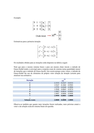 Exemplo: 
Estimativas para a primeira iteração: 
1 
7 1 1 7 
3 
  
  
( ) 
( ) 
( )  
   
 
0 
3 
0 
2 
x x x 
= − − = 
1 
3 
4 1 1 
2 0 
5 
4 
1 
3 
x x x 
= − − = 
1 
12 
5 0 1 
2 1 
5 
5 
1 
2 
x x x 
= − − = 
6 
(1) 
1 
) 1(2 
) 1(3 
Os resultados obtidos para as iterações estão dispostos na tabela a seguir. 
Note que para o mesmo sistema linear e para um mesmo chute inicial, o método de 
Gauss-Seidel tende a convergir para a resposta exata do sistema numa quantidade menor 
de iterações que o método de Gauss-Jacobi. Isto ocorre porque como vimos, o método de 
Gauss-Seidel faz uso de elementos do próprio vetor solução da iteração corrente para 
atualizar sua estimativa. 
Iteração {x} 
(k) 
1 2.3333 0.4167 0.8333 
2 1.9167 0.1042 0.9583 
3 1.9792 0.0260 0.9896 
4 1.9948 0.0065 0.9974 
5 1.9987 0.0016 0.9993 
6 1.9997 0.0004 0.9998 
7 1.9999 0.0001 1.0000 
... ... 
Solução exata 2.0000 0.0000 1.0000 
Observa-se também que quanto mais iterações forem realizadas, mais próximo estará o 
vetor x da solução exata do sistema linear em questão. 
 