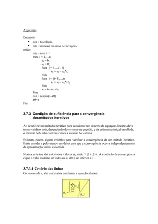 Algoritmo 
Enquanto 
• dist > tolerância 
• nite < número máximo de iterações. 
então: 
nite = nite + 1 
Para i = 1,...,n 
s0 = bi 
s1 = 0; 
Para j = 1,...,(i-1) 
= s0 – aij*xj 
s0 
Fim 
Para j = (i+1),...,n 
= s1 – aij*x0j 
s1 
Fim 
xi = (s0+s1)/aii 
Fim 
dist = norma(x-x0) 
x0=x 
Fim 
3.7.3 Condição de suficiência para a convergência 
dos métodos iterativos 
Ao se utilizar um método iterativo para solucionar um sistema de equações lineares deve 
tomar cuidado pois, dependendo do sistema em questão, e da estimativa inicial escolhida, 
o método pode não convergir para a solução do sistema. 
Existem, porém, alguns critérios para verificar a convergência de um método iterativo. 
Basta atender a pelo menos um deles para que a convergência ocorra independentemente 
da aproximação inicial escolhida. 
Nesses critérios são calculados valores αs, onde . A condição de convergência 
é que o valor máximo de todos os αs deve ser inferior a 1. 
3.7.3.1 Critério das linhas 
Os valores de αs são calculados conforme a equação abaixo: 
ss 
n 
Σ 
s j j 
sj 
a 
 
   
 
 
   
 
= 
≠=1 
α 
s a 
 