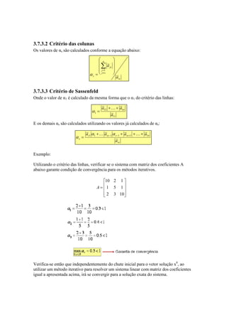 3.7.3.2 Critério das colunas 
Os valores de αs são calculados conforme a equação abaixo: 
ss 
n 
Σ 
s j j 
js 
a 
 
   
 
 
   
 
= 
≠=1 
α 
s a 
3.7.3.3 Critério de Sassenfeld 
Onde o valor de α1 é calculado da mesma forma que o α1 do critério das linhas: 
a + K 
+ 
a = 
12 1 
n α 
1 a 
11 
E os demais αs são calculados utilizando os valores já calculados de αs: 
a a a a1 1 1 1 1 1 + + + + 
= − − + α K α K 
α 
s ss s ss n 
ss 
s a 
Exemplo: 
Utilizando o critério das linhas, verificar se o sistema com matriz dos coeficientes A 
abaixo garante condição de convergência para os métodos iterativos. 
 
    
10 2 1 
 
= 
   
 
1 5 1 
2 3 10 
A 
Verifica-se então que independentemente do chute inicial para o vetor solução x0, ao 
utilizar um método iterativo para resolver um sistema linear com matriz dos coeficientes 
igual a apresentada acima, irá se convergir para a solução exata do sistema. 
 