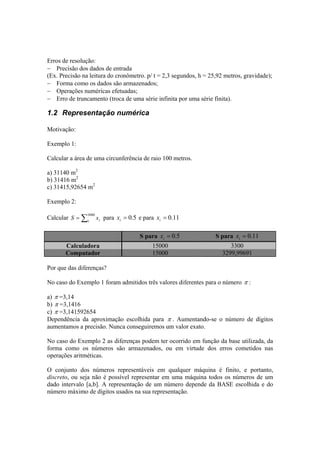 Erros de resolução: 
− Precisão dos dados de entrada 
(Ex. Precisão na leitura do cronômetro. p/ t = 2,3 segundos, h = 25,92 metros, gravidade); 
− Forma como os dados são armazenados; 
− Operações numéricas efetuadas; 
− Erro de truncamento (troca de uma série infinita por uma série finita). 
1.2 Representação numérica 
Motivação: 
Exemplo 1: 
Calcular a área de uma circunferência de raio 100 metros. 
a) 31140 m2 
b) 31416 m2 
c) 31415,92654 m2 
Exemplo 2: 
Calcular =Σ3000 
1 i S x para = 0.5 i x e para = 0.11 i x 
S para = 0.5 i x S para = 0.11 i x 
Calculadora 15000 3300 
Computador 15000 3299,99691 
Por que das diferenças? 
No caso do Exemplo 1 foram admitidos três valores diferentes para o número π : 
a) π =3,14 
b) π =3,1416 
c) π =3,141592654 
Dependência da aproximação escolhida para π . Aumentando-se o número de dígitos 
aumentamos a precisão. Nunca conseguiremos um valor exato. 
No caso do Exemplo 2 as diferenças podem ter ocorrido em função da base utilizada, da 
forma como os números são armazenados, ou em virtude dos erros cometidos nas 
operações aritméticas. 
O conjunto dos números representáveis em qualquer máquina é finito, e portanto, 
discreto, ou seja não é possível representar em uma máquina todos os números de um 
dado intervalo [a,b]. A representação de um número depende da BASE escolhida e do 
número máximo de dígitos usados na sua representação. 
 