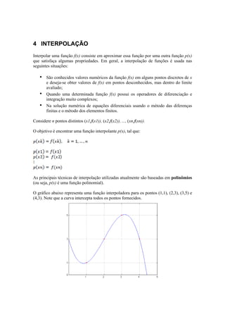 4 INTERPOLAÇÃO 
Interpolar uma função f(x) consiste em aproximar essa função por uma outra função p(x) 
que satisfaça algumas propriedades. Em geral, a interpolação de funções é usada nas 
seguintes situações: 
• São conhecidos valores numéricos da função f(x) em alguns pontos discretos de x 
e deseja-se obter valores de f(x) em pontos desconhecidos, mas dentro do limite 
avaliado; 
• Quando uma determinada função f(x) possui os operadores de diferenciação e 
integração muito complexos; 
• Na solução numérica de equações diferenciais usando o método das diferenças 
finitas e o método dos elementos finitos. 
Considere n pontos distintos (x1,f(x1)), (x2,f(x2)), ..., (xn,f(xn)). 
O objetivo é encontrar uma função interpolante p(x), tal que: 
As principais técnicas de interpolação utilizadas atualmente são baseadas em polinômios 
(ou seja, p(x) é uma função polinomial). 
O gráfico abaixo representa uma função interpoladora para os pontos (1,1), (2,3), (3,5) e 
(4,3). Note que a curva intercepta todos os pontos fornecidos. 
 