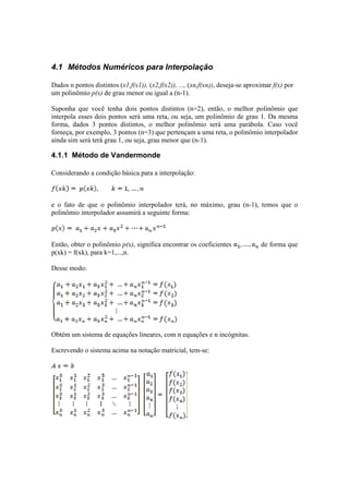 4.1 Métodos Numéricos para Interpolação 
Dados n pontos distintos (x1,f(x1)), (x2,f(x2)), ..., (xn,f(xn)), deseja-se aproximar f(x) por 
um polinômio p(x) de grau menor ou igual a (n-1). 
Suponha que você tenha dois pontos distintos (n=2), então, o melhor polinômio que 
interpola esses dois pontos será uma reta, ou seja, um polinômio de grau 1. Da mesma 
forma, dados 3 pontos distintos, o melhor polinômio será uma parábola. Caso você 
forneça, por exemplo, 3 pontos (n=3) que pertençam a uma reta, o polinômio interpolador 
ainda sim será terá grau 1, ou seja, grau menor que (n-1). 
4.1.1 Método de Vandermonde 
Considerando a condição básica para a interpolação: 
e o fato de que o polinômio interpolador terá, no máximo, grau (n-1), temos que o 
polinômio interpolador assumirá a seguinte forma: 
Então, obter o polinômio p(x), significa encontrar os coeficientes de forma que 
p(xk) = f(xk), para k=1,...,n. 
Desse modo: 
Obtém um sistema de equações lineares, com n equações e n incógnitas. 
Escrevendo o sistema acima na notação matricial, tem-se: 
 