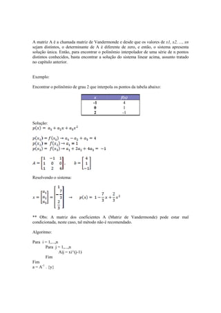 A matriz A é a chamada matriz de Vandermonde e desde que os valores de x1, x2, ..., xn 
sejam distintos, o determinante de A é diferente de zero, e então, o sistema apresenta 
solução única. Então, para encontrar o polinômio interpolador de uma série de n pontos 
distintos conhecidos, basta encontrar a solução do sistema linear acima, assunto tratado 
no capítulo anterior. 
Exemplo: 
Encontrar o polinômio de grau 2 que interpola os pontos da tabela abaixo: 
x f(x) 
-1 4 
0 1 
2 -1 
Solução: 
Resolvendo o sistema: 
** Obs: A matriz dos coeficientes A (Matriz de Vandermonde) pode estar mal 
condicionada, neste caso, tal método não é recomendado. 
Algoritmo: 
Para i = 1,...,n 
Para j = 1,...,n 
Aij = xi^(j-1) 
Fim 
Fim 
a = A-1 . {y} 
 