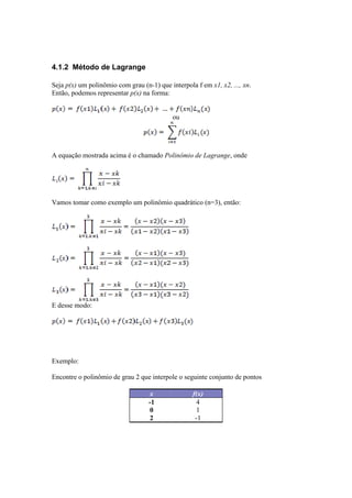 4.1.2 Método de Lagrange 
Seja p(x) um polinômio com grau (n-1) que interpola f em x1, x2, ..., xn. 
Então, podemos representar p(x) na forma: 
ou 
A equação mostrada acima é o chamado Polinômio de Lagrange, onde 
Vamos tomar como exemplo um polinômio quadrático (n=3), então: 
E desse modo: 
Exemplo: 
Encontre o polinômio de grau 2 que interpole o seguinte conjunto de pontos 
x f(x) 
-1 4 
0 1 
2 -1 
 