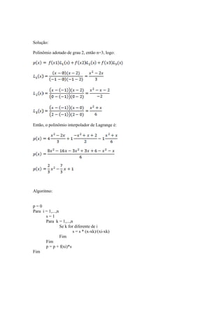 Solução: 
Polinômio adotado de grau 2, então n=3, logo: 
Então, o polinômio interpolador de Lagrange é: 
Algoritmo: 
p = 0 
Para i = 1,...,n 
s = 1 
Para k = 1,...,n 
Se k for diferente de i 
s = s * (x-xk)/(xi-xk) 
Fim 
Fim 
p = p + f(xi)*s 
Fim 
 