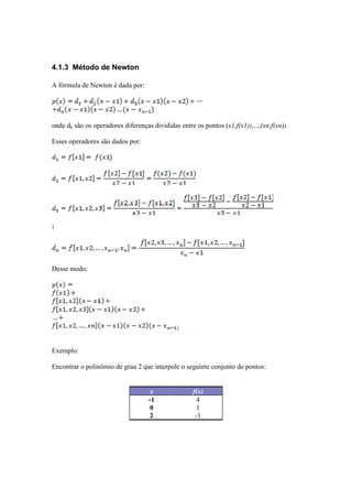 4.1.3 Método de Newton 
A fórmula de Newton é dada por: 
onde dk são os operadores diferenças divididas entre os pontos (x1,f(x1)),...,(xn,f(xn)). 
Esses operadores são dados por: 
Desse modo: 
Exemplo: 
Encontrar o polinômio de grau 2 que interpole o seguinte conjunto de pontos: 
x f(x) 
-1 4 
0 1 
2 -1 
 