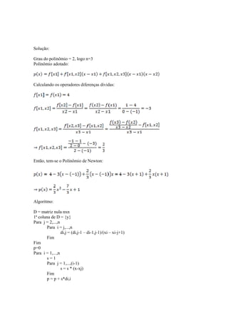 Solução: 
Grau do polinômio = 2, logo n=3 
Polinômio adotado: 
Calculando os operadores diferenças dividas: 
Então, tem-se o Polinômio de Newton: 
Algoritmo: 
D = matriz nula nxn 
1ª coluna de D = {y} 
Para j = 2,...,n 
Para i = j,...,n 
di,j = (di,j-1 – di-1,j-1)/(xi – xi-j+1) 
Fim 
Fim 
p=0 
Para i = 1,...,n 
s = 1 
Para j = 1,...,(i-1) 
s = s * (x-xj) 
Fim 
p = p + s*di,i 
 