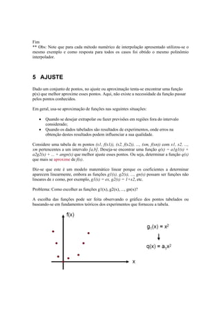 Fim 
** Obs: Note que para cada método numérico de interpolação apresentado utilizou-se o 
mesmo exemplo e como resposta para todos os casos foi obtido o mesmo polinômio 
interpolador. 
5 AJUSTE 
Dado um conjunto de pontos, no ajuste ou aproximação tenta-se encontrar uma função 
p(x) que melhor aproxime esses pontos. Aqui, não existe a necessidade da função passar 
pelos pontos conhecidos. 
Em geral, usa-se aproximação de funções nas seguintes situações: 
• Quando se desejar extrapolar ou fazer previsões em regiões fora do intervalo 
considerado; 
• Quando os dados tabelados são resultados de experimentos, onde erros na 
obtenção destes resultados podem influenciar a sua qualidade. 
Considere uma tabela de m pontos (x1, f(x1)), (x2, f(x2)), ..., (xm, f(xn)) com x1, x2, ..., 
xm pertencentes a um intervalo [a,b]. Deseja-se encontrar uma função q(x) = a1g1(x) + 
a2g2(x) + ... + angn(x) que melhor ajuste esses pontos. Ou seja, determinar a função q(x) 
que mais se aproxime de f(x). 
Diz-se que este é um modelo matemático linear porque os coeficientes a determinar 
aparecem linearmente, embora as funções g1(x), g2(x), ..., gn(x) possam ser funções não 
lineares de x como, por exemplo, g1(x) = ex, g2(x) = 1+x2, etc. 
Problema: Como escolher as funções g1(x), g2(x), ..., gn(x)? 
A escolha das funções pode ser feita observando o gráfico dos pontos tabelados ou 
baseando-se em fundamentos teóricos dos experimentos que forneceu a tabela. 
 