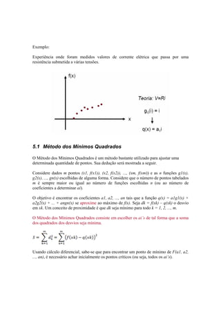 Exemplo: 
Experiência onde foram medidos valores de corrente elétrica que passa por uma 
resistência submetida a várias tensões. 
5.1 Método dos Mínimos Quadrados 
O Método dos Mínimos Quadrados é um método bastante utilizado para ajustar uma 
determinada quantidade de pontos. Sua dedução será mostrada a seguir. 
Considere dados m pontos (x1, f(x1)), (x2, f(x2)), ..., (xm, f(xm)) e as n funções g1(x), 
g2(x), ..., gn(x) escolhidas de alguma forma. Considere que o número de pontos tabelados 
m é sempre maior ou igual ao número de funções escolhidas n (ou ao número de 
coeficientes a determinar ai). 
O objetivo é encontrar os coeficientes a1, a2, ..., an tais que a função q(x) = a1g1(x) + 
a2g2(x) + ... + angn(x) se aproxime ao máximo de f(x). Seja dk = f(xk) – q(xk) o desvio 
em xk. Um conceito de proximidade é que dk seja mínimo para todo k = 1, 2, ..., m. 
O Método dos Mínimos Quadrados consiste em escolher os ai’s de tal forma que a soma 
dos quadrados dos desvios seja mínima. 
Usando cálculo diferencial, sabe-se que para encontrar um ponto de mínimo de F(a1, a2, 
..., an), é necessário achar inicialmente os pontos críticos (ou seja, todos os ai’s). 
 