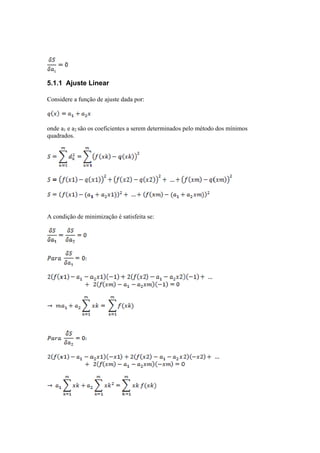 5.1.1 Ajuste Linear 
Considere a função de ajuste dada por: 
onde a1 e a2 são os coeficientes a serem determinados pelo método dos mínimos 
quadrados. 
A condição de minimização é satisfeita se: 
 