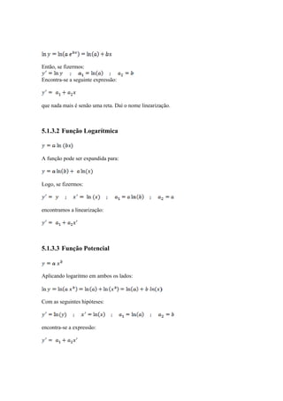 Então, se fizermos: 
Encontra-se a seguinte expressão: 
que nada mais é senão uma reta. Daí o nome linearização. 
5.1.3.2 Função Logarítmica 
A função pode ser expandida para: 
Logo, se fizermos: 
encontramos a linearização: 
5.1.3.3 Função Potencial 
Aplicando logaritmo em ambos os lados: 
Com as seguintes hipóteses: 
encontra-se a expressão: 
 