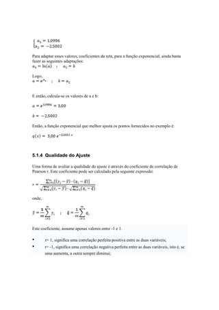 Para adaptar esses valores, coeficientes da reta, para a função exponencial, ainda basta 
fazer as seguintes adaptações: 
Logo, 
E então, calcula-se os valores de a e b: 
Então, a função exponencial que melhor ajusta os pontos fornecidos no exemplo é: 
5.1.4 Qualidade do Ajuste 
Uma forma de avaliar a qualidade do ajuste é através do coeficiente de correlação de 
Pearson r. Este coeficiente pode ser calculado pela seguinte expressão: 
onde, 
Este coeficiente, assume apenas valores entre -1 e 1. 
• r= 1, significa uma correlação perfeita positiva entre as duas variáveis; 
• r= -1, significa uma correlação negativa perfeita entre as duas variáveis, isto é, se 
uma aumenta, a outra sempre diminui; 
 