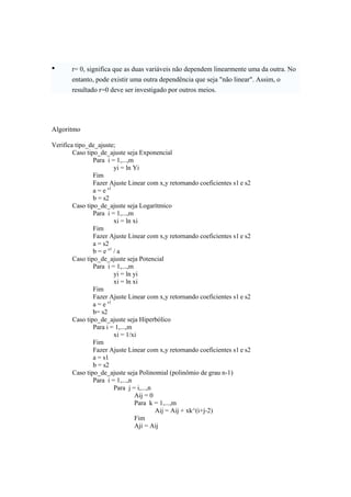 • r= 0, significa que as duas variáveis não dependem linearmente uma da outra. No 
entanto, pode existir uma outra dependência que seja "não linear". Assim, o 
resultado r=0 deve ser investigado por outros meios. 
Algoritmo 
Verifica tipo_de_ajuste; 
Caso tipo_de_ajuste seja Exponencial 
Para i = 1,...,m 
yi = ln Yi 
Fim 
Fazer Ajuste Linear com x,y retornando coeficientes s1 e s2 
a = e s1 
b = s2 
Caso tipo_de_ajuste seja Logarítmico 
Para i = 1,...,m 
xi = ln xi 
Fim 
Fazer Ajuste Linear com x,y retornando coeficientes s1 e s2 
a = s2 
b = e s1 / a 
Caso tipo_de_ajuste seja Potencial 
Para i = 1,...,m 
yi = ln yi 
xi = ln xi 
Fim 
Fazer Ajuste Linear com x,y retornando coeficientes s1 e s2 
a = e s1 
b= s2 
Caso tipo_de_ajuste seja Hiperbólico 
Para i = 1,...,m 
xi = 1/xi 
Fim 
Fazer Ajuste Linear com x,y retornando coeficientes s1 e s2 
a = s1 
b = s2 
Caso tipo_de_ajuste seja Polinomial (polinômio de grau n-1) 
Para i = 1,...,n 
Para j = i,...,n 
Aij = 0 
Para k = 1,...,m 
Aij = Aij + xk^(i+j-2) 
Fim 
Aji = Aij 
 