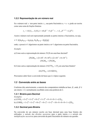 1.2.2 Representação de um número real 
Se o número real x tem parte inteira i x , sua parte fracionária xf = x - xi pode ser escrita 
como uma soma de frações binárias: 
( ... ) ( ... ( 1) ) 
1 
2 
2 
1 
1 2 1 0 1 
n 
n 
n 
x = ± b b b b b = ± b β − + b β − 
+ + d β − − + d β 
f n n − 
n − 
Assim o número real será representado juntando as partes inteiras e fracionárias, ou seja, 
onde, x possui n+1 algarismos na parte inteira e m+1 algarismos na parte fracionária. 
Exemplo: 
a) Como seria a representação do número 39,28 em uma base decimal? 
(39,28) (3 101 9 100 ) (2 10 1 8 10 2 ) 
10 
= × + × + × − + × − 
10 10 (39,28) = (39,28) 
b) Como seria a representação do número 10 2 (14,375) = (?) em uma base binária? 
10 2 (14,375) = (1110,011) 
Precisamos saber fazer a conversão de bases que é o tópico seguinte. 
1.3 Conversão entre as bases 
Conforme dito anteriormente, a maioria dos computadores trabalha na base β , onde β é 
um inteiro ≥ 2 ; normalmente escolhido como uma potência de 2. 
1.3.1 Binária para Decimal 
Exemplos: 
a) 3 2 1 0 
10 
(1101) =1×2 +1×2 + 0× 2 +1× 2 = 8 + 4 + 0 +1 = (13) 
2 b) 4 3 2 1 0 
10 
2 (11001) =1× 2 +1× 2 + 0× 2 + 0× 2 +1× 2 =16 + 8 + 0 + 0 +1 = (25) 
1.3.2 Decimal para Binária 
Na conversão de um número escrito em base decimal para uma base binária são 
utilizados: o método das divisões sucessivas para a parte inteira e o método das 
multiplicações sucessivas para conversão da parte fracionária do número em questão. 
 