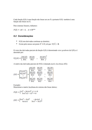 Cada função fi(X) é uma função não linear em em X e portanto F(X) também é uma 
função não linear em X. 
Para sistemas lineares, tínhamos: 
6.2 Considerações 
• F(X) tem derivadas contínuas no domínio; 
• Existe pelo menos um ponto X* D, tal que F(X*) = 0. 
O vetor das derivadas parciais da função fi(X) é denominado vetor gradiente de fi(X) e é 
denotado por: 
A matriz das derivadas parciais de F(X) é chamada matriz Jacobiana J(X): 
Exemplo: 
Determinar a matriz Jacobiana do sistema não linear abaixo: 
 