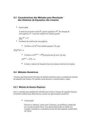 6.3 Características dos Métodos para Resolução 
dos Sistemas de Equações não Lineares 
• Iteratividade 
A partir de um ponto inicial , geram sequências . Na situação de 
convergência, é uma das soluções do sistema quando: 
• Existência de critérios de convergência 
• Verificar se F( ) tem módulo pequeno. Ou seja: 
• Verificar se está próximo de zero. Ou seja: 
• Limitar o número de iterações K por um número máximo de iterações. 
6.4 Métodos Numéricos 
Veremos aqui basicamente três tipos de métodos numéricos para a resolução de sistemas 
de equações não lineares. Os métodos serão descritos e caracterizados a seguir. 
6.4.1 Método de Newton-Raphson 
Este é o método mais amplamente utilizado para resolver sistemas de equações lineares. 
O método combina duas idéias básicas comuns nas aproximações numéricas: 
• Linearização 
Procura-se substituir, numa certa vizinhança, um problema complicado 
por sua aproximação linear. Essa aproximação pode ser obtida, por 
exemplo, tomando-se os primeiros termos de uma expansão usando Série 
de Taylor. 
 