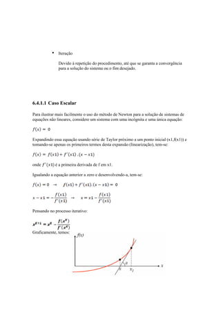 • Iteração 
Devido à repetição do procedimento, até que se garanta a convergência 
para a solução do sistema ou o fim desejado. 
6.4.1.1 Caso Escalar 
Para ilustrar mais facilmente o uso do método de Newton para a solução de sistemas de 
equações não lineares, considere um sistema com uma incógnita e uma única equação: 
Expandindo essa equação usando série de Taylor próximo a um ponto inicial (x1,f(x1)) e 
tomando-se apenas os primeiros termos desta expansão (linearização), tem-se: 
onde é a primeira derivada de f em x1. 
Igualando a equação anterior a zero e desenvolvendo-a, tem-se: 
Pensando no processo iterativo: 
Graficamente, temos: 
 