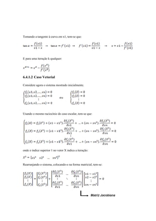 Tomando a tangente à curva em x1, tem-se que: 
E para uma iteração k qualquer: 
6.4.1.2 Caso Vetorial 
Considere agora o sistema mostrado inicialmente. 
Usando o mesmo raciocínio do caso escalar, tem-se que: 
onde o índice superior 1 no vetor X indica a iteração: 
Rearranjando o sistema, colocando-o na forma matricial, tem-se: 
 