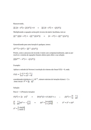 Reescrevendo, 
Multiplicando a equação acima pelo inverso da matriz Jacobiana, tem-se: 
Generalizando para uma iteração k qualquer, temos: 
Porém, como o processo de inversão é muito caro computacionalmente, opta-se por 
resolver o sistema de equações lineares abaixo para obter a sua solução. 
Exemplo: 
Aplicar o método de Newton à resolução do sistema não linear F(X) = 0, onde: 
considerando tolerância , número máximo de iterações k(max) = 2 e 
chute inicial . 
Solução: 
Para k = 1 (Primeira iteração) 
 