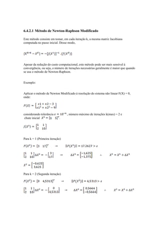 6.4.2.1 Método de Newton-Raphson Modificado 
Este método consiste em tomar, em cada iteração k, a mesma matriz Jacobiana 
computada no passo inicial. Desse modo, 
Apesar da redução do custo computacional, este método pode ser mais sensível à 
convergência, ou seja, o número de iterações necessárias geralmente é maior que quando 
se usa o método de Newton-Raphson. 
Exemplo: 
Aplicar o método de Newton Modificado à resolução do sistema não linear F(X) = 0, 
onde: 
considerando tolerância , número máximo de iterações k(max) = 2 e 
chute inicial . 
Para k = 1 (Primeira iteração) 
Para k = 2 (Segunda iteração) 
 