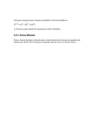 Note que a equação acima é bastante semelhante a de Newton Raphson: 
se fizermos a aproximação da secante para a matriz Jacobiana. 
6.4.3 Outros Métodos 
Outros métodos bastante conhecidos para solução numérica de sistemas de equações não 
lineares são: BFGS, DFT, Gradiente Conjudado, Máximo Declive e Flecher-Rivers. 
