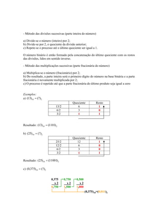- Método das divisões sucessivas (parte inteira do número) 
a) Divide-se o número (inteiro) por 2; 
b) Divide-se por 2, o quociente da divisão anterior; 
c) Repete-se o processo até o último quociente ser igual a 1. 
O número binário é então formado pela concatenação do último quociente com os restos 
das divisões, lidos em sentido inverso. 
- Método das multiplicações sucessivas (parte fracionária do número) 
a) Multiplica-se o número (fracionário) por 2; 
b) Do resultado, a parte inteira será o primeiro dígito do número na base binária e a parte 
fracionária é novamente multiplicada por 2; 
c) O processo é repetido até que a parte fracionária do último produto seja igual a zero 
Exemplos: 
a) 10 2 (13) = (?) 
Quociente Resto 
13/2 6 1 
6/2 3 0 
3/2 1 1 
Resultado: 10 2 (13) = (1101) 
b) 10 2 (25) = (?) 
Quociente Resto 
25/2 12 1 
12/2 6 0 
6/2 3 0 
3/2 1 1 
Resultado: 10 2 (25) = (11001) 
c) 10 2 (0,375) = (?) 
0,375 
x 2 
0,750 
0,750 
x 2 
1,500 
0,500 
x 2 
1,000 
(0,375)10=(0,011)2 
 