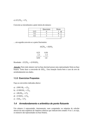 c) 10 2 (13,25) = (?) 
Converte-se inicialmente a parte inteira do número: 
Quociente Resto 
13/2 6 1 
7/2 3 0 
3/2 1 1 
... em seguida converte-se a parte fracionária: 
10 2 (0,25) = (0,01) 
0,25 0,50 
x 2 x 2 
0,50 1,0 
Resultado: 10 2 (13,25) = (1101,01) 
Atenção: Nem todo número real na base decimal possui uma representação finita na base 
binária. Tente fazer a conversão de 10 (0,1) . Esta situação ilustra bem o caso de erro de 
arredondamento nos dados. 
1.3.3 Exercícios Propostos 
Faça as conversões indicadas abaixo: 
a) 2 10 (100110) = (?) 
b) 2 10 (1100101) = (?) 
c) 10 2 (40,28) = (?) 
d) 2 10 (110,01) = (?) 
e) 10 2 (3,8) = (?) 
1.4 Arrredondamento e aritmética de ponto flutuante 
Um número é representado, internamente, num computador ou máquina de calcular 
através de uma seqüência de impulsos elétricos que indicam dois estados: 0 ou 1, ou seja, 
os números são representados na base binária. 
 