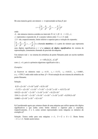 De uma maneira geral, um número x é representado na baseβ por: 
x d d d dt β 
e 
... . 3 
= ± + + + + 
 
1 2 t 
3 
2 
β β β β 
 
 
 
onde: 
i d - são números inteiros contidos no intervalo d i t i 0 ≤ ≤ β −1; =1,2,.., ; 
e - representa o expoente de β e assume valores entre I ≤ e ≤ S onde 
I, S - são, respectivamente, limite inferior e superior para a variação do expoente; 
 
1 2 é a chamada mantissa e é a parte do número que representa 
seus dígitos significativos e t é o número de dígitos significativos do sistema de 
representação, comumente chamado de precisão da máquina. 
Um número real x no sistema de aritmética de ponto flutuante pode ser escrito também 
na forma: 
 
 
 
d d d d 
... t β β β 3 
β 
+ + 3 
+ + 2 
t 
e 
t x (0,d d d ...d ).β 1 2 3 = ± 
com 0 1 d ≠ , pois é o primeiro algarismo significativo de x. 
Exemplos: 
a) Escrever os números reais 0.35 1 x = , 5.172 2 x = − , 0.0123 2 x = , 0.0003 4 x = , 
e 5391.3 5 x = onde estão todos na base β = 10 em notação de um sistema de aritmética de 
ponto flutuante. 
Solução: 
0.35 = (3×10−1 + 5×10−2 )x100 = 0.35×100 
− 5.172 = −(5×10−1 +1×10−2 + 7×10−3 + 2×10−4 )×101 = −0.5172×101 
0.0123 = (1×10−1 + 2×10−2 + 3×10−3 )×10−1 = 0.123×10−1 
5391.3 = (5×10−1 + 3×10−2 + 9×10−3 +1×10−4 + 3×10−5 )×104 = 0.53913×104 
0.0003 = (3×10−1 )×10−3 = 0.3×10−3 
b) Considerando agora que estamos diante de uma máquina que utilize apenas três dígitos 
significativos e que tenha como limite inferior e superior para o expoente, 
respectivamente, -2 e 2, como seriam representados nesta máquina os números do 
exemplo a)? 
Solução: Temos então para esta máquina t = 3, I = −2 e S = −2 . Desta forma 
− 2 ≤ e ≤ 2 . Sendo assim temos: 
 