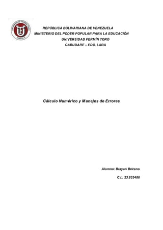 REPÚBLICA BOLIVARIANA DE VENEZUELA
MINISTERIO DEL PODER POPULAR PARA LA EDUCACIÓN
UNIVERSIDAD FERMÍN TORO
CABUDARE – EDO. LARA
Cálculo Numérico y Manejos de Errores
Alumno: Brayan Briceno
C.I.: 23.833486
 