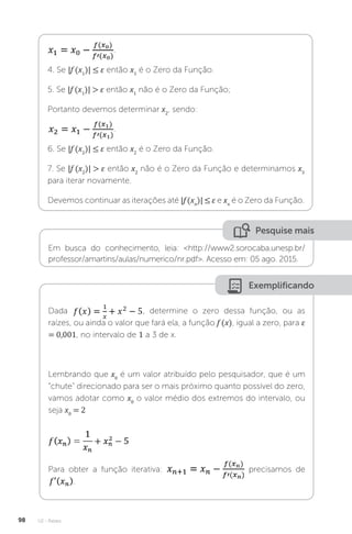 U2 - Raízes
98
.
4. Se |f (x1
)| ≤ ε então x1
é o Zero da Função.
5. Se |f (x1
)|  ε então x1
não é o Zero da Função;
Portanto devemos determinar x2
, sendo:
.
6. Se |f (x2
)| ≤ ε então x2
é o Zero da Função.
7. Se |f (x2
)|  ε então x2
não é o Zero da Função e determinamos x3
para iterar novamente.
Devemos continuar as iterações até |f (xn
)| ≤ ε e xn
é o Zero da Função.
Pesquise mais
Em busca do conhecimento, leia: http://www2.sorocaba.unesp.br/
professor/amartins/aulas/numerico/nr.pdf. Acesso em: 05 ago. 2015.
Exemplificando
Dada , determine o zero dessa função, ou as
raízes, ou ainda o valor que fará ela, a função f (x), igual a zero, para ε
= 0,001, no intervalo de 1 a 3 de x.
Lembrando que x0
é um valor atribuído pelo pesquisador, que é um
“chute” direcionado para ser o mais próximo quanto possível do zero,
vamos adotar como x0
o valor médio dos extremos do intervalo, ou
seja x0
= 2
Para obter a função iterativa: precisamos de
.
 