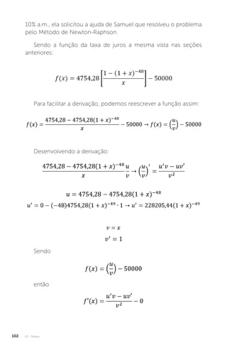 U2 - Raízes
102
10% a.m., ela solicitou a ajuda de Samuel que resolveu o problema
pelo Método de Newton-Raphson.
Sendo a função da taxa de juros a mesma vista nas seções
anteriores:
.
Para facilitar a derivação, podemos reescrever a função assim:
Desenvolvendo a derivação:
Sendo
então
 