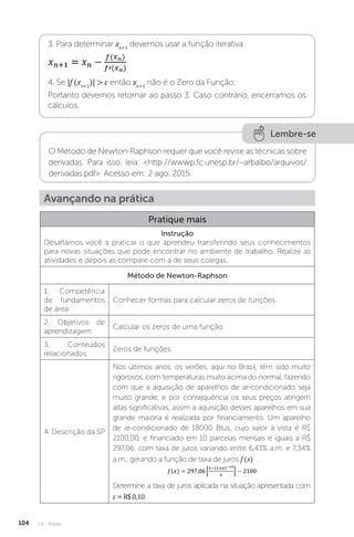 U2 - Raízes
104
3. Para determinar xn+1
devemos usar a função iterativa:
.
4. Se |f (xn+1
)|  ε então xn+1
não é o Zero da Função;
Portanto devemos retornar ao passo 3. Caso contrário, encerramos os
cálculos.
Lembre-se
O Método de Newton-Raphson requer que você revise as técnicas sobre
derivadas. Para isso, leia: http://wwwp.fc.unesp.br/~arbalbo/arquivos/
derivadas.pdf. Acesso em: 2 ago. 2015.
Avançando na prática
Pratique mais
Instrução
Desafiamos você a praticar o que aprendeu transferindo seus conhecimentos
para novas situações que pode encontrar no ambiente de trabalho. Realize as
atividades e depois as compare com a de seus colegas.
Método de Newton-Raphson
1. Competência
de fundamentos
de área
Conhecer formas para calcular zeros de funções.
2. Objetivos de
aprendizagem
Calcular os zeros de uma função.
3. Conteúdos
relacionados
Zeros de funções.
4. Descrição da SP
Nos últimos anos, os verões, aqui no Brasil, têm sido muito
rigorosos, com temperaturas muito acima do normal, fazendo
com que a aquisição de aparelhos de ar-condicionado seja
muito grande, e por consequência os seus preços atingem
altas significativas, assim a aquisição desses aparelhos em sua
grande maioria é realizada por financiamento. Um aparelho
de ar-condicionado de 18000 Btus, cujo valor à vista é R$
2100,00, é financiado em 10 parcelas mensais e iguais a R$
297,06, com taxa de juros variando entre 6,43% a.m. e 7,34%
a.m., gerando a função de taxa de juros f (x): .
Determine a taxa de juros aplicada na situação apresentada com
ε=R$0,10.
 