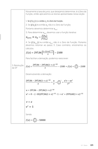 U2 - Raízes 105
5. Resolução
da SP
Novamente a taxa de juros, que desejamos determinar, é o Zero da
Função, então aplicaremos as teorias apresentadas nessa seção:
1. Se |f (xn
)| ≤ ε então xn
é o Zero da Função.
2. Se |f (xn
)|  ε então xn
não é o Zero da Função;
Portanto devemos determinar xn+1
.
3. Para determinar xn+1
devemos usar a função iterativa:
.
4. Se |f (xn+1
)|  ε então xn+1
não é o Zero da Função. Portanto
devemos retornar ao passo 3. Caso contrário, encerramos os
cálculos.
Para facilitar a derivação, podemos reescrever:
Desenvolvendo a derivação:
Sendo
 