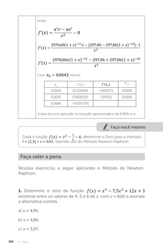 U2 - Raízes
106
então
Com , temos:
xn
f (xn
)
xn+1
0,0643 42,526944 –10043,71 0,0685
0,0685 0,9690356 –9747,61 0,0686
0,0686 –0,0053791
A taxa de juros aplicada na situação apresentada é de 6,86% a.m.
Faça você mesmo
Dada a função , determine o Zero para o intervalo
I = [2,3] e ε = 0,01, fazendo uso do Método Newton-Raphson.
Resolva exercícios a seguir aplicando o Método de Newton-
Raphson.
1. Determine o zero da função
existente entre os valores de 4, 5 e 6 de x, com ε = 0,05 e assinale
a alternativa correta.
a) x = 4,96.
b) x = 4,86.
c) x = 5,97.
Faça valer a pena
 