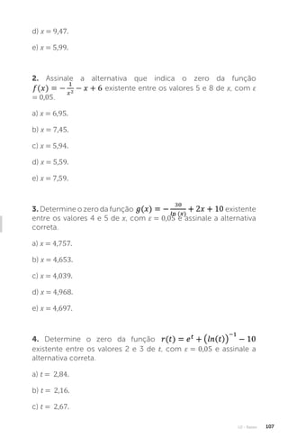 U2 - Raízes 107
d) x = 9,47.
e) x = 5,99.
2. Assinale a alternativa que indica o zero da função
existente entre os valores 5 e 8 de x, com ε
= 0,05.
a) x = 6,95.
b) x = 7,45.
c) x = 5,94.
d) x = 5,59.
e) x = 7,59.
3. Determine o zero da função existente
entre os valores 4 e 5 de x, com ε = 0,05 e assinale a alternativa
correta.
a) x = 4,757.
b) x = 4,653.
c) x = 4,039.
d) x = 4,968.
e) x = 4,697.
4. Determine o zero da função
existente entre os valores 2 e 3 de t, com ε = 0,05 e assinale a
alternativa correta.
a) t = 2,84.
b) t = 2,16.
c) t = 2,67.
 