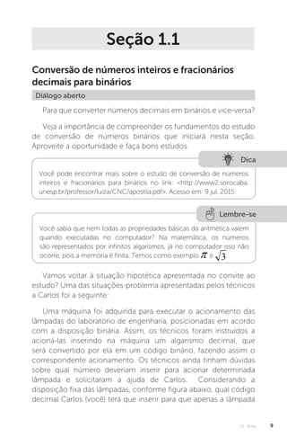 U1 - Erros 9
Seção 1.1
Conversão de números inteiros e fracionários
decimais para binários
Diálogo aberto
Para que converter números decimais em binários e vice-versa?
Veja a importância de compreender os fundamentos do estudo
de conversão de números binários que iniciará nesta seção.
Aproveite a oportunidade e faça bons estudos.
Dica
Você pode encontrar mais sobre o estudo de conversão de números
inteiros e fracionários para binários no link: http://www2.sorocaba.
unesp.br/professor/luiza/CNC/apostila.pdf. Acesso em: 9 jul. 2015.
Lembre-se
Você sabia que nem todas as propriedades básicas da aritmética valem
quando executadas no computador? Na matemática, os números
são representados por infinitos algarismos, já no computador isso não
ocorre, pois a memória é finita. Temos como exemplo e .
Vamos voltar à situação hipotética apresentada no convite ao
estudo? Uma das situações-problema apresentadas pelos técnicos
a Carlos foi a seguinte:
Uma máquina foi adquirida para executar o acionamento das
lâmpadas do laboratório de engenharia, posicionadas em acordo
com a disposição binária. Assim, os técnicos foram instruídos a
acioná-las inserindo na máquina um algarismo decimal, que
será convertido por ela em um código binário, fazendo assim o
correspondente acionamento. Os técnicos ainda tinham dúvidas
sobre qual número deveriam inserir para acionar determinada
lâmpada e solicitaram a ajuda de Carlos. Considerando a
disposição fixa das lâmpadas, conforme figura abaixo, qual código
decimal Carlos (você) terá que inserir para que apenas a lâmpada
 