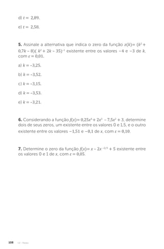 U2 - Raízes
108
d) t = 2,89.
e) t = 2,58.
5. Assinale a alternativa que indica o zero da função z(k)= (k2
+
0,7k – 8)( k2
+ 2k – 35)–1
existente entre os valores –4 e –3 de k,
com ε = 0,01.
a) k = –3,25.
b) k = –3,52.
c) k = –3,15.
d) k = –3,53.
e) k = –3,21.
6. Considerando a função f(x)= 0,25x4
+ 2x3
– 7,5x2
+ 3, determine
dois de seus zeros, um existente entre os valores 0 e 1,5, e o outro
existente entre os valores –1,51 e –0,1 de x, com ε = 0,10.
7. Determine o zero da função f(x)= x – 2x –2/3
+ 5 existente entre
os valores 0 e 1 de x, com ε = 0,05.
 