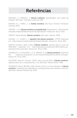 U2 - Raízes 109
Referências
ARENALES, S.; DAREZZO, S. Cálculo numérico: aprendizagem com apoio de
software. São Paulo: Thompson Learning, 2008.
BURDEN, R. L.; FAIRES, J. D. Análise numérica. São Paulo: Pioneira Thompson
Learning, 2003.
CANTÃO, L. A. P. Cálculo numérico e computacional. Disponível em: http://www2.
sorocaba.unesp.br/professor/luiza/CNC/apostila.pdf. Acesso em: 30 jun. 2015.
FRANCO, Neide Bertoldi. Cálculo numérico. São Paulo: Pearson, 2006.
GALVÃO, L. C.; NUNES, L. F. Apostila 2 de cálculo numérico - UTFPR. Disponível
em: http://www1.univap.br/spilling/CN/apostila2.pdf. Acesso em: 20 jul. 2015.
GAVALA, Francisco Javier Cobos. Cálculo numérico: apuntes para el curso de
2001-2002. Disponível em: http://www.decom.ufop.br/bcc760/material_de_
apoio/livros/livro_port.pdf. Acesso em: 30 jun. 2015.
QUEIROZ, B. C. N; QUEIROZ, J. E. R.; BARROS, M. A. Cálculo numérico. Disponível
em: www.dsc.ufcg.edu.br/~cnum/modulos/Modulo4/CN_Parte1_Intro.ppt.
Acesso em: 22 jul. 2015.
RUGGIERO, Márcia A. Gomes; LOPES, Vera Lucia da Rocha. Cálculo numérico:
aspectos teóricos e computacionais. 2. ed. São Paulo: Makron Books, 1996.
SPERANDIO, Décio; MENDES, João Teixeira; SILVA, Luiz Henry Monken e. Cálculo
numérico: características matemáticas e computacionais dos métodos numéricos.
São Paulo: Pearson Prentice Hall, 2003.
 