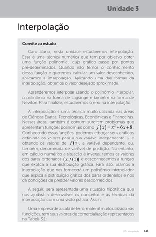 U3 - Interpolação 111
Unidade 3
Interpolação
Caro aluno, nesta unidade estudaremos interpolação.
Essa é uma técnica numérica que tem por objetivo obter
uma função polinomial, cujo gráfico passe por pontos
pré-determinados. Quando não temos o conhecimento
dessa função e queremos calcular um valor desconhecido,
aplicamos a interpolação. Aplicando uma das formas da
interpolação, obtemos o valor desejado aproximado.
Aprenderemos interpolar usando o polinômio interpolar,
o polinômio na forma de Lagrange e também na forma de
Newton. Para finalizar, estudaremos o erro na interpolação.
A interpolação é uma técnica muito utilizada nas áreas
de Ciências Exatas, Tecnológicas, Econômicas e Financeiras.
Nessas áreas, também é comum surgirem problemas que
apresentam funções polinomiais como f x x x
    
2
6 8.
Conhecendo essas funções, podemos esboçar seus gráficos
definindo os valores para a sua variável independente x e
obtendo os valores de f x
 , a variável dependente, ou,
também, denominada de variável de predição. No entanto,
em cálculo numérico a situação é inversa: temos os valores
dos pares ordenados x f x
,�  
  e desconhecemos a função
que explica a sua distribuição gráfica. Para isso, usamos a
interpolação que nos fornecerá um polinômio interpolador
que explica a distribuição gráfica dos pares ordenados e nos
dá condições de predizer valores desconhecidos.
A seguir, será apresentada uma situação hipotética que
nos ajudará a desenvolver os conceitos e as técnicas da
interpolação com uma visão prática. Assim:
Umaempresadesucatadeferro,materialmuitoutilizadonas
fundições, tem seus valores de comercialização representados
na Tabela 3.1:
Convite ao estudo
 