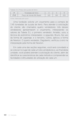 U3 - Interpolação
112
Tabela 3.1 | Preço de sucata de ferro
x Toneladas de Ferro 3 5 9
f x
  Preço de Venda [Mil Reais] 120 195 225
Fonte: Elaborada pelo autor.
Uma fundição solicita um orçamento para a compra de
7,45 toneladas de sucata de ferro. Para atender à solicitação
do cliente, são chamados quatro vendedores: três desses
vendedores apresentaram o orçamento, interpolando os
valores da Tabela 3.1; o primeiro vendedor, Arnaldo, usou a
técnica do polinômio interpolador; o segundo, Bruno, fez uso
da forma de Lagrange; e o terceiro, Carlos, aplicou a forma
de Newton. O quarto vendedor, Dagoberto, verificou o erro na
interpolação pela forma de Newton.
Em cada uma das seções seguintes, você será convidado a
se colocar no lugar de cada um dos vendedores e, ao final desta
unidade, você poderá atender à solicitação do cliente, além de
identificar as características de cada método e compreender as
facilidades e dificuldades de utilização de cada um.
 